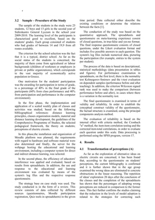 4




3.2   Sample – Procedure of the Study                    time period. Data collected either describe the
                                                         existing conditions or determine the relations
   The sample of the students in the study were 25       between the facts [1].
students, 12 boys and 13 girls in the second year of
Sidirokastro General Lyceum in the school year              The conduction of the study was based on the
2009-2010. The learning level of the participants is     quantitative approach. The spreadsheets and
characterized good to excellent, based on the            questionnaire on meta-learning experience consist
students' grades. Each group consisted of students       of closed questions, in true-false and yes-no format.
who had grades of between 14 and 19,9 from all           The final response questionnaire consists of closed
routes available.                                        questions, under the Likert evaluation format and
                                                         includes five possible answers to each question. The
   The criterion for the school selection was the fact   system's log files include numerical data, picturing
that it is a typical, district school. As far as the     the participation (for example, entries to the system
social status of the students is concerned, the          per student).
majority of them come from agricultural or labour
backgrounds (children of workmen or employers in             The process of the data is based on descriptional,
private or public organizations), which corresponds      statistical methodology (data presentation in tables
to the vast majority of economically active              and figures). For performance examination in
population in Greece.                                    spreadsheets, on the first level, there is the normality
                                                         test Kolmogorov-Smirnov and the t-test evaluation
   One motivation for the students' participation
                                                         on dependent samples (performance before and after
was the awarding for participation in terms of grade,
                                                         teaching). In addition, the criterion Wilcoxon signed
to a percentage of 40% in the final grade of the
                                                         rank was used to make the comparison (between
participants (60% from class performance and 40%         performance before and after), in cases where there
from participation and performance in the computer
                                                         is a variation in the normality test.
environment).
                                                            The final questionnaire is examined in terms of
   In the first phase, the implementation and
                                                         validity and reliability. In order to establish the
application of a scaled weekly plan of classes and
                                                         conceptual construct validity of the questionnaire,
activities was studied, based on the following           the factual structure is examined, using the principal
bibliographical references: distance learning
                                                         components analysis method.
principles, classes organization models, material and
distance learning development, the guidelines of the         The evaluation of reliability is based on the
Comprehensive Programme of Studies, the selected         internal effect with criteria method, the Cronbach
pedagogical framework, the theory on students;           "α" method, the item-item correlation testing and the
perceptions of electric circuits.                        corrected item-total correlations, in order to evaluate
                                                         each question under this scale. Data processing is
   In this phase,the installation and organization of
                                                         performed using the SPSS program, version 17.
Moodle platform was planned, the requirements
with regard to hardware and software material were
                                                         4. Results
also determined and finally, the server for the
webpage hosting the educational and learning
                                                         4.1   Transformation of perceptions (A)
environment, including a computer system for direct
and indirect distance learning, was selected.                As far as the exploration of alternative ideas on
                                                         electric circuits are concerned, it has been found
    In the second phase, the efficiency of educators'
                                                         that, according to the questionnaire on students'
interference was applied and evaluated, based on
                                                         perceptions, the current bibliography is confirmed
results from spreadsheets. In addition, the use and
                                                         and it is further shown that in the age group
response to the educational and learning
                                                         examined the wrong ideas are eliminated to concrete
environment was evaluated by means of the
                                                         obstructions in the linear reasoning. The repetition
system's log files and the respective response
                                                         of ideas' exploration 20 days after the conclusion of
questionnaire.
                                                         the classes and the completion of the spreadsheets
   The strategy base on case study was used. The         has shown that the percentages of adopting wrong
study conducted is in the form of a review. This         perceptions are reduced in comparison to the former
review consists of data collected by different           ones. This fact further confirms the studies claiming
sources (questionnaires, Moodle participation            that the reduction in the levels of model adoption is
registration, Quiz tools in spreadsheets) in the given   related to the strategies for correcting such
 