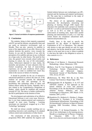 7




                                                           limited relation between new technologies use (PC,
                                                           internet) and the learning and students' performance
                                                           [9]. The same fact is confirmed in the study of
                                                           performance spreadsheets.
                                                              The choice of an appropriate pedagogic
                                                           framework, the development, structuring and
                                                           planning of learning through LMS require that
                                                           educators who undertake such a project are familiar
                                                           with ICT as well as well trained in pedagogic issues
                                                           as well as in ICT, in order to support the
                                                           achievement of teaching aims. Apart from careful
Figure 7: Factual correlation of response questionnaire    planning and determination of aims, it is vital that
                                                           certain factors are considered: educational staff,
5. Conclusions                                             material and procedures [5].
    The students, being in their majority acquainted           Finally, there is the need to specify the
with PC use and the internet, can generally learn and      framework for the «Rules of Operation and
use easily an interactive environment, such as             Exploitation of ICT in Education». The educator
Moodle. They can also perceive its usability in            who desires to take part should not only be eager
terms of the opportunities it can offer. However, the      and attentive, but he/she should be quite certain for
relation between the positive views towards the            «what is to be used, how to use it, where to publish
System, its use and the intention of use with the          it, who have the right or the obligation to access it,
perception of its usability and ease at use, is affected   who controls it e.t.c.».
on a large scale, by other factors. The need for free
time, the general views towards school reality and         6. References
learning in school, the way of life (role-models,
values, behaviours) depicted in mass media, the            [1] Cohen, Z. & Manion, L. Educational Research
mentality and practices of most educators (but for            Methodology. Athens: Metaixmio; 1994.
limited exceptions), the lack of team-working              [2] Davis, Fred D. User Response to Information
experience, are all such conditions which require             Technology: System Characteristics, User
examination in order to establish how much they               Perceptions     and     Behavioral  Impacts.
relate to the success or failure of e-learning.               International Journal of Man-Machine Studies
   It should be possible for the use of interactive           1993; 38 (3), 475-487.
educational platforms to achieve the aims set, if the      [3] Dertouzos, M. What Will Be in the New
students are activated towards the educational                Century? San Fransisco: Harper Edge; 1995.
procedure and take full advantage of the
possibilities that technology offers to direct and         [4] Kalogiannakis M. & Papadakis, S. In: ICT and
indirect effects within the society. Naturally, this is       ASPAITE students. A first approach on the
also related to the Comprehensive Programme of                mutual relations of views and practices,
Studies, which should be modified and oriented                Proceedings of the 5th Pan-Hellenic Conference
towards ICT [4]. The above is further confirmed by            «Natural    Science     Didactics  and    New
the fall in participation in the duration of time.            Technologies in Education»; 2007 March 15-18;
                                                              Ioannina: 2007. p.1015.
    The development and exploitation of an effective
Educational Software is not a new issue. However,          [5] Karakirios Ch., Kekkeris G., Paliokas, I., Reppa-
has it ever been student-centered and constructive            Athanassoula A., Psycharis, S. In: E-learning
enough? In most cases Teaching - Learning                     Technological Infrastructure. Proceedings of the
stereotypes are reproduced, wrapped up in a New               5th International Conference in Open & Distance
Technology "packaging".                                       Learning; 2009 November; Athens, Greece;
                                                              2009.
   We shall not always consider anything new as
something innovative and something to be adopted           [6] Martin-Blas, T. & Serrano-Fernandez, A. The
without control and consideration of other factors.           role of new technologies in the learning process:
                                                              Moodle as a teaching tool in Physics. Computers
   The conclusions of data processing of the                  &       Education     2009;       52:     35–44.
programme PISA 2003 underline the negative and                http://www.elsevier.com/locate/compedu [visited
 