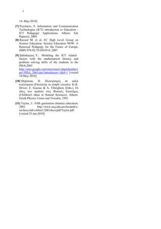 8




   14- May-2010]
[7] Psycharis, S. Information and Communication
   Technologies (ICT) introduction to Education -
   ICT Pedagogic Applications. Athens: Eds
   Papazisi; 2009.
[8] Rocard M. et al, EC High Level Group on
   Science Education. Science Education NOW: A
   Renewed Pedagogy for the Future of Europe,
   ISBN 978-92-79-05659-8; 2007
[9] Şahinkayası, Υ.: Modeling the ICT related
   factors with the mathematical literacy and
   problem solving skills of the students in the
   PISA;2003
   http://sites.google.com/site/eonas1/ekpaideutika/t
   pe1/PISA_2003.doc?attredirects=1&d=1 [visited
   10-May-2010]
[10] Shipstone, D. Ηλεκτρισμός σε απλά
   κυκλώματα (Electricity in simple circuits). In R.
   Driver, E. Guesne & A. Tiberghien (Edts.), Οι
   ιδέες των παιδιών στις Φυσικές Επιστήμες
   (Children's ideas in Natural Sciences). Athens:
   Greek Physics Union and Troxalia; 1993.
[11] Taylor, J.: Fifth generation distance education;
   2001.           http://www.usq.edu.au/electpub/e-
   ist/docs/old/vol4no1/2001docs/pdf/Taylor.pdf
   [visited 25-Jan-2010]
 