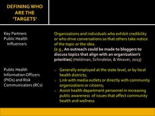 DEFINING WHO
ARETHE
‘TARGETS’
Organizations and individuals who exhibit credibility
or who drive conversations so that others take notice
of the topic or the idea.
[e.g., An outreach could be made to bloggers to
discuss topics that align with an organization’s
priorities] (Heldman, Schindelar, &Weaver, 2013)
o Generally employed at the state level, or by local
health districts;
o Link with media outlets or directly with community
organizations or citizens;
o Assist health department personnel in increasing
public awareness of issues that affect community
health and wellness
Key Partners
Public Health
Influencers
Public Health
Information Officers
(PIOs) and Risk
Communicators (RCs)
 