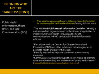 DEFINING WHO
ARETHE
‘TARGETS’ (CONT)
o They assist news organizations in obtaining needed information
for stories on public health-related issues (Golding & Rubin, 2010).
“The National Public Health Information Coalition (NPHIC) is
an independent organization of professionals sought after to
improve America's health through public health
communications. NPHIC senior public health information
officers:
“Participate with the Centers for Disease Control and
Prevention (CDC) and other public and private agencies to
promote health and prevent disease;
“Identify methods to improve communications among
members
“Communicate with and through the news media to promote
greater understanding and awareness of public health issues.”
(National Public Health Information Coalition. (n.d.) (n.p))
Public Health
Information Officers
(PIOs) and Risk
Communicators (RCs)
 