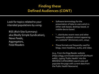 Look for topics related to your
intended populations by using:
RSS (Rich Site Summary)
aka (Really Simple Syndication),
News Feeds,
Aggregators,
Feed Readers
 Software terminology for the
presentation of data to users which is
either web-based, desktop-based, or
mobile-device based.
 “…distributes recent news and other
frequently updated content appearing
on a website” (Dictionary.com, 2014).
 These formats are frequently used for
blogs, news headlines, audio, and video.
(e.g., From the Digg Reader website
[https://digg.com/reader/search/Public%20H
ealth] , typing ‘Public Health’ into the
BROWSE CATEGORIES search area will
populate the page with current data from
the Public Health Newswire)
 