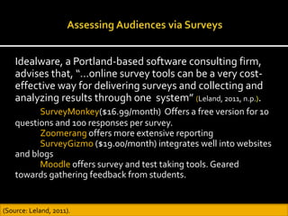 Idealware, a Portland-based software consulting firm,
advises that, “…online survey tools can be a very cost-
effective way for delivering surveys and collecting and
analyzing results through one system” (Leland, 2011, n.p.).
SurveyMonkey($16.99/month) Offers a free version for 10
questions and 100 responses per survey.
Zoomerang offers more extensive reporting
SurveyGizmo ($19.00/month) integrates well into websites
and blogs
Moodle offers survey and test taking tools. Geared
towards gathering feedback from students.
(Source: Leland, 2011).
 