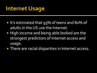  It’s estimated that 93% of teens and 80% of
adults in the US use the Internet.
 High income and being able bodied are the
strongest predictors of Internet access and
usage.
 There are racial disparities in Internet access.
 