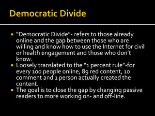  “Democratic Divide”- refers to those already
online and the gap between those who are
willing and know how to use the Internet for civil
or health engagement and those who don’t
know.
 Loosely translated to the “1 percent rule”-for
every 100 people online, 89 red content, 10
comment and 1 person actually created the
content.
 The goal is to close the gap by changing passive
readers to more working on- and off-line.
 