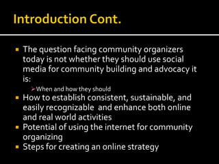  The question facing community organizers
today is not whether they should use social
media for community building and advocacy it
is:
When and how they should
 How to establish consistent, sustainable, and
easily recognizable and enhance both online
and real world activities
 Potential of using the internet for community
organizing
 Steps for creating an online strategy
 