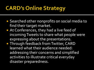  Searched other nonprofits on social media to
find their target market.
 At Conferences, they had a live feed of
incomingTweets to share what people were
expressing about the presentations.
 Through feedback fromTwitter, CARD
learned what their audience needed:
addressing their concerns and simplified
activities to illustrate critical everyday
disaster preparedness.
 