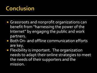  Grassroots and nonprofit organizations can
benefit from “harnessing the power of the
Internet” by engaging the public and work
partners.
 Both On- and offline communication efforts
are key.
 Flexibility is important. The organization
needs to adapt their online strategies to meet
the needs of their supporters and the
mission.
 