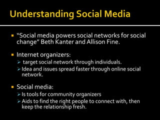  “Social media powers social networks for social
change” Beth Kanter and Allison Fine.
 Internet organizers:
 target social network through individuals.
Idea and issues spread faster through online social
network.
 Social media:
Is tools for community organizers
Aids to find the right people to connect with, then
keep the relationship fresh.
 