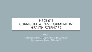 HSCI 611
CURRICULUM DEVELOPMENT IN
HEALTH SCIENCES
Lesson 1
Flashcards on the Six-Step Approach to Curriculum
Development (Lesson Objective 1)
 