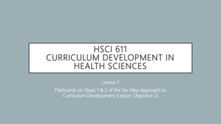 HSCI 611
CURRICULUM DEVELOPMENT IN
HEALTH SCIENCES
Lesson 1
Flashcards on Steps 1 & 2 of the Six-Step Approach to
Curriculum Development (Lesson Objective 2)
 