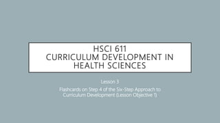 HSCI 611
CURRICULUM DEVELOPMENT IN
HEALTH SCIENCES
Lesson 3
Flashcards on Step 4 of the Six-Step Approach to
Curriculum Development (Lesson Objective 1)
 