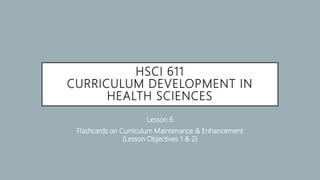 HSCI 611
CURRICULUM DEVELOPMENT IN
HEALTH SCIENCES
Lesson 6
Flashcards on Curriculum Maintenance & Enhancement
(Lesson Objectives 1 & 2)
 