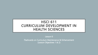 HSCI 611
CURRICULUM DEVELOPMENT IN
HEALTH SCIENCES
Lesson 6
Flashcards on Curriculum Maintenance & Enhancement
(Lesson Objectives 1 & 2)
 