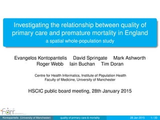 Investigating the relationship between quality of
primary care and premature mortality in England
a spatial whole-population study
Evangelos Kontopantelis David Springate Mark Ashworth
Roger Webb Iain Buchan Tim Doran
Centre for Health Informatics, Institute of Population Health
Faculty of Medicine, University of Manchester
HSCIC public board meeting, 28th January 2015
Kontopantelis (University of Manchester) quality of primary care & mortality 28 Jan 2015 1 / 33
 