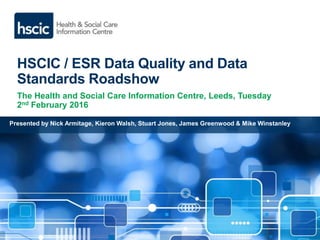 HSCIC / ESR Data Quality and Data
Standards Roadshow
The Health and Social Care Information Centre, Leeds, Tuesday
2nd February 2016
Presented by Nick Armitage, Kieron Walsh, Stuart Jones, James Greenwood & Mike Winstanley
 