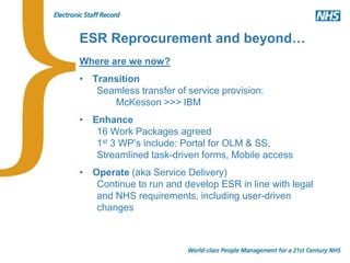 ESR Reprocurement and beyond…
Where are we now?
• Transition
Seamless transfer of service provision:
McKesson >>> IBM
• Enhance
16 Work Packages agreed
1st 3 WP’s include: Portal for OLM & SS,
Streamlined task-driven forms, Mobile access
• Operate (aka Service Delivery)
Continue to run and develop ESR in line with legal
and NHS requirements, including user-driven
changes
 