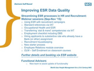 Improving ESR Data Quality
Streamlining ESR processes in HR and Recruitment:
Webinar sessions (Sep-Nov ‘15):
o Using ESR with recruitment campaigns
o Standard references via IAT
o Occupational Health and ESR
o Transferring ‘stat & mand’ competencies via IAT
o Employment checklist including DBS
o Hiring applicants to substantive role who already have a
Bank (or other) assignment
o Recruitment housekeeping
o New starter process
o Employee Relations module overview
o OLM – Self Enrolment on classroom courses
Further details and booking via ESR website
https://www.electronicstaffrecord.nhs.uk/fileadmin/documents/Events_News/Streamlining_HR___Recruitment_-_ESR_Webinars_Sept15.pdf
Functional Advisors
o New team to assist uptake of functionality
 