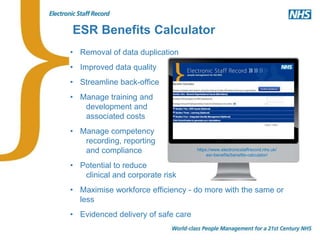https://www.electronicstaffrecord.nhs.uk/
esr-benefits/benefits-calculator/
• Removal of data duplication
• Improved data quality
• Streamline back-office
• Manage training and
development and
associated costs
• Manage competency
recording, reporting
and compliance
• Potential to reduce
clinical and corporate risk
• Maximise workforce efficiency - do more with the same or
less
• Evidenced delivery of safe care
ESR Benefits Calculator
 