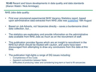 10:45 Recent and future developments in data quality and data standards
(Kieron Walsh / Nick Armitage);
NHS Jobs data quality:
• First ever provisional experimental NHS Vacancy Statistics report, based
upon administrative data extracted from NHS Jobs was published 18th August
• Based on Job Adverts, not Vacancies directly – saves a burdensome direct
data collection, but…
• The statistics are exploratory and provide information on the administrative
data available from NHS Jobs as much as on the recruitment of staff.
• This publication provides figures which are an insight to recruitment in the
NHS but which should be treated with caution, and users have been
discouraged from attempting to draw any conclusions from this data at this
time.
• The publication high-lights a range of DQ issues including:
– Completeness of Occ Code;
– Apparent contradiction between fields;
– Difficulties of producing ‘rates’ and considering long-term or hard to fill vancancies
 