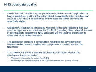NHS Jobs data quality:
• One of the main functions of this publication is to ask users to respond to the
figures published, and the information about the available data, with their own
views on what should be published and whether the tables provided are
potentially useful.
• Additionally, feedback is particularly welcome from users regarding their own
practical experience of recruitment in the NHS (including other potential sources
of information to supplement NHS Jobs) and we will use this information to
refine and focus further statistics.
• The publication includes a ‘consultation’ regarding the development of
Healthcare Recruitment Statistics and responses are welcomed by 20th
November
• This afternoon there is a session which will look in more detail at this
development, and remember;
– Vacancies information is part of the wMDS;
– Information on vacancies exists in ESR (and elsewhere) but in need of work…
21
 