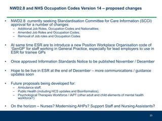 NWD2.8 and NHS Occupation Codes Version 14 – proposed changes
• NWD2.8 currently seeking Standardisation Committee for Care Information (SCCI)
approval for a number of changes:
– Additional Job Roles, Occupation Codes and Nationalities;
– Amended Job Roles and Occupation Codes;
– Removal of Job roles and Occupation Codes
• At same time ESR are to introduce a new Position Workplace Organisation code of
‘GenGP’ for staff working in General Practice, especially for lead employers to use in
ESR for trainee GPs
• Once approved Information Standards Notice to be published November / December
• Hope to be live in ESR at the end of December – more communications / guidance
updates soon
• Future proposals being developed for:
– Ambulance staff;
– Public Health (including HCS updates and Bioinformatics);
– Psychological Therapies Workforce / IAPT (other adult and child elements of mental health
workforce?)
• On the horizon – Nurses? Modernising AHPs? Support Staff and Nursing Assistants?
23
 