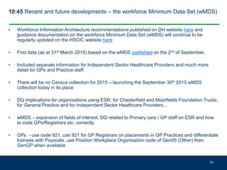 10:45 Recent and future developments – the workforce Minimum Data Set (wMDS)
• Workforce Information Architecture recommendations published on DH website here and
guidance documentation on the workforce Minimum Data Set (wMDS) will continue to be
regularly updated on the HSCIC website here
• First data (as at 31st March 2015) based on the wMDS published on the 2nd of September.
• Included separate information for Independent Sector Healthcare Providers and much more
detail for GPs and Practice staff.
• There will be no Census collection for 2015 – launching the September 30th 2015 wMDS
collection today in its place
• DQ implications for organisations using ESR; for Chesterfield and Moorfields Foundation Trusts;
for General Practice and for Independent Sector Healthcare Providers…
• wMDS – expansion of fields of interest, DQ related to Primary care / GP staff on ESR and how
to code GPs/Registrars etc. correctly
• GPs - use code 921, use 921 for GP Registrars on placements in GP Practices and differentiate
trainees with Payscale, use Position Workplace Organisation code of Gen05 (Other) then
GenGP when available
24
 