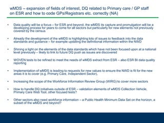 wMDS – expansion of fields of interest, DQ related to Primary care / GP staff
on ESR and how to code GPs/Registrars etc. correctly (NA)
• Data quality will be a focus – for ESR and beyond, the wMDS its capture and promulgation will be a
developing process for years to come for all sectors but particularly for new elements not previously
covered by the census
• Already the development of the wMDS is highlighting lots of issues to feedback into the data
standards and guidance – for example updating the definitional information within the NWD
• Shining a light on the elements of the data standards which have not been focused upon at a national
level previously – likely to link to future DQ push as issues are discovered
• WOVEN tests to be refined to meet the needs of wMDS extract from ESR – also ESR BI data quality
reporting
• Implementation of wMDS is leading to requests for new values to ensure the NWD is fit for the new
areas it is to cover (e.g. Primary Care, Independent Sector),
• Increasing the scope of the Workforce Information Review Group (WIRG) to cover more sectors
• How to handle DQ initiatives outside of ESR – validation elements of wMDS Collection Vehicle,
Primary Care Web Tool, other focused tests?
• Other sectors also need workforce information – a Public Health Minimum Data Set on the horizon, a
subset of the wMDS and beyond?
 