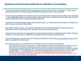 Hospital and Community Health Service Workforce Consultation
• The response from the HSCIC to the consultation is still very much a work in progress – lots of useful
responses received to the consultation and now deciding how best to act upon them
• Some emerging headlines are that there are a lot of references to workforce data quality in the responses
– a key theme being that it is crucial to get the data quality issues resolved at source rather than trying to
accommodate them within subsequent data processing
• A mixture of relatively straight forward data quality issues, e.g. Chief Execs with Z codes or Chairpersons
with G codes, and grade mismatches.
• With more complex issues – for example, although use of Job Role and AoW are wanted by many
responders, some, particularly trusts, question its accuracy and usefulness.
• There will be an initial set of suggestions for change derived from the consultation which will be shared in
October. This will be open to comment for 2 weeks and then a final set will be issued.
• Anyone who wants to see the initial set should contact Bernard Horan Bernard.horan@hscic.gov.uk and
ask to be added to the mailing list.
• The response below from the National Audit Office has some pertinent observations:
– As the HSCIC’s data show, there are some 1.2 million Hospital and Community Health Service staff, accounting for
around two-thirds of providers’ expenditure. Given the scale of the workforce, we would expect providers,
commissioners, regulators and other national bodies involved in oversight of health services and workforce planning
to have adequate data to support their role, and a good flow of data around the health system in order to exploit the
possible insights…….More generally, we have previously highlighted that there is often a lack of common data
definitions across health and social care, and we are concerned that the importance of data quality is not
communicated effectively to frontline staff: often little or no information is given about why data is collected, how it
will be used, or the impact of poor data quality.
27
 