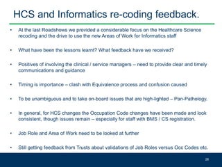 HCS and Informatics re-coding feedback.
• At the last Roadshows we provided a considerable focus on the Healthcare Science
recoding and the drive to use the new Areas of Work for Informatics staff
• What have been the lessons learnt? What feedback have we received?
• Positives of involving the clinical / service managers – need to provide clear and timely
communications and guidance
• Timing is importance – clash with Equivalence process and confusion caused
• To be unambiguous and to take on-board issues that are high-lighted – Pan-Pathology.
• In general, for HCS changes the Occupation Code changes have been made and look
consistent, though issues remain – especially for staff with BMS / CS registration.
• Job Role and Area of Work need to be looked at further
• Still getting feedback from Trusts about validations of Job Roles versus Occ Codes etc.
28
 