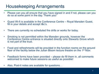 Housekeeping Arrangements
• Please can you all ensure that you have signed in and if not, please can you
do so at some point in the day. Thank you!
• Guest Wi-fi is available in the Conference Centre – Royal Marsden Guest,
fill in your details and accept t&c’s.
• There are currently no scheduled fire drills or works for today.
• Smoking is not permitted within the Marsden grounds, however the
Conference Centre entrance is situated directly onto Stewarts Grove which
is not part of the trust.
• Food and refreshments will be provided in the function rooms on the ground
floor of the facility below the Julian Bloom lecture theatre on the 1st floor.
• Feedback forms have been provided – please do fill them in, all comments
welcomed to make future sessions as useful as possible!
• Also, Post-it notes are available for questions…
3
 