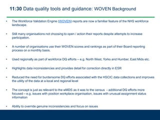 11:30 Data quality tools and guidance: WOVEN Background
• The Workforce Validation Engine (WOVEN) reports are now a familiar feature of the NHS workforce
landscape.
• Still many organisations not choosing to open / action their reports despite attempts to increase
participation.
• A number of organisations use their WOVEN scores and rankings as part of their Board reporting
process on a monthly basis.
• Used regionally as part of workforce DQ efforts – e.g. North West, Yorks and Humber, East Mids etc.
• Highlights data inconsistencies and provides detail for correction directly in ESR
• Reduced the need for burdensome DQ efforts associated with the HSCIC data collections and improves
the utility of the data at a local and regional level
• The concept is just as relevant to the wMDS as it was to the census - additional DQ efforts more
focused – e.g. issues with position workplace organisation, issues with unusual assignment status
information
• Ability to override genuine inconsistencies and focus on issues
 