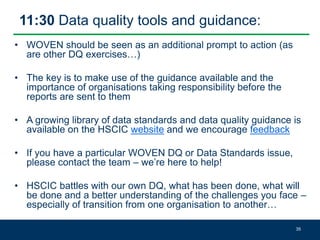 11:30 Data quality tools and guidance:
• WOVEN should be seen as an additional prompt to action (as
are other DQ exercises…)
• The key is to make use of the guidance available and the
importance of organisations taking responsibility before the
reports are sent to them
• A growing library of data standards and data quality guidance is
available on the HSCIC website and we encourage feedback
• If you have a particular WOVEN DQ or Data Standards issue,
please contact the team – we’re here to help!
• HSCIC battles with our own DQ, what has been done, what will
be done and a better understanding of the challenges you face –
especially of transition from one organisation to another…
35
 