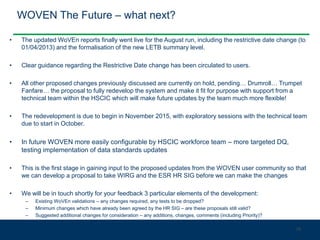 WOVEN The Future – what next?
• The updated WoVEn reports finally went live for the August run, including the restrictive date change (to
01/04/2013) and the formalisation of the new LETB summary level.
• Clear guidance regarding the Restrictive Date change has been circulated to users.
• All other proposed changes previously discussed are currently on hold, pending… Drumroll… Trumpet
Fanfare… the proposal to fully redevelop the system and make it fit for purpose with support from a
technical team within the HSCIC which will make future updates by the team much more flexible!
• The redevelopment is due to begin in November 2015, with exploratory sessions with the technical team
due to start in October.
• In future WOVEN more easily configurable by HSCIC workforce team – more targeted DQ,
testing implementation of data standards updates
• This is the first stage in gaining input to the proposed updates from the WOVEN user community so that
we can develop a proposal to take WIRG and the ESR HR SIG before we can make the changes
• We will be in touch shortly for your feedback 3 particular elements of the development:
– Existing WoVEn validations – any changes required, any tests to be dropped?
– Minimum changes which have already been agreed by the HR SIG – are these proposals still valid?
– Suggested additional changes for consideration – any additions, changes, comments (including Priority)?
38
 