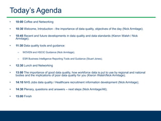 Today’s Agenda
• 10:00 Coffee and Networking
• 10:30 Welcome, Introduction - the importance of data quality, objectives of the day (Nick Armitage);
• 10:45 Recent and future developments in data quality and data standards (Kieron Walsh / Nick
Armitage);
• 11:30 Data quality tools and guidance:
– WOVEN and HSCIC Guidance (Nick Armitage);
– ESR Business Intelligence Reporting Tools and Guidance (Stuart Jones);
• 12:30 Lunch and Networking
• 13:00 The importance of good data quality, how workforce data is put to use by regional and national
bodies and the implications of poor data quality for you (Kieron Walsh/Nick Armitage);
• 14:10 NHS Jobs data quality / Healthcare recruitment information development (Nick Armitage);
• 14:30 Plenary, questions and answers – next steps (Nick Armitage/All);
• 15:00 Finish
 
