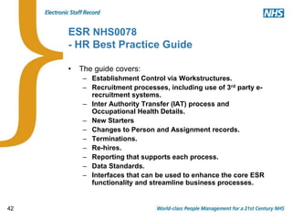 42
ESR NHS0078
- HR Best Practice Guide
• The guide covers:
– Establishment Control via Workstructures.
– Recruitment processes, including use of 3rd party e-
recruitment systems.
– Inter Authority Transfer (IAT) process and
Occupational Health Details.
– New Starters
– Changes to Person and Assignment records.
– Terminations.
– Re-hires.
– Reporting that supports each process.
– Data Standards.
– Interfaces that can be used to enhance the core ESR
functionality and streamline business processes.
 