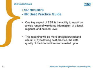 43
ESR NHS0078
- HR Best Practice Guide
• One key aspect of ESR is the ability to report on
a wide range of workforce information, at a local,
regional, and national level.
• This reporting will be more straightforward and
useful, if, by following best practice, the data
quality of the information can be relied upon.
 