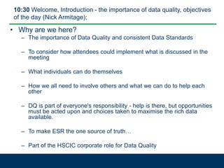 10:30 Welcome, Introduction - the importance of data quality, objectives
of the day (Nick Armitage);
• Why are we here?
– The importance of Data Quality and consistent Data Standards
– To consider how attendees could implement what is discussed in the
meeting
– What individuals can do themselves
– How we all need to involve others and what we can do to help each
other
– DQ is part of everyone's responsibility - help is there, but opportunities
must be acted upon and choices taken to maximise the rich data
available.
– To make ESR the one source of truth…
– Part of the HSCIC corporate role for Data Quality
 