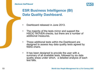 53
ESR Business Intelligence (BI)
Data Quality Dashboard.
• Dashboard released in June 2013.
• The majority of the tests mirror and support the
HSCIC WOVEN checks, but there are a number of
additional measures.
• These additional tests within the Dashboard are
designed to assess key data quality tests agreed by
NSIG chairs.
• It has been designed to provide the user with a
summary of all available tests, followed by six data
quality areas under which, a detailed analysis of each
test falls.
 
