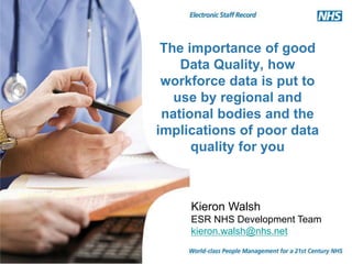 The importance of good
Data Quality, how
workforce data is put to
use by regional and
national bodies and the
implications of poor data
quality for you
Kieron Walsh
ESR NHS Development Team
kieron.walsh@nhs.net
 