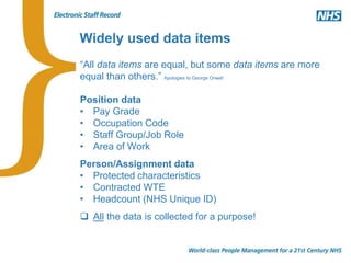 Widely used data items
“All data items are equal, but some data items are more
equal than others.” Apologies to George Orwell
Position data
• Pay Grade
• Occupation Code
• Staff Group/Job Role
• Area of Work
Person/Assignment data
• Protected characteristics
• Contracted WTE
• Headcount (NHS Unique ID)
 All the data is collected for a purpose!
 