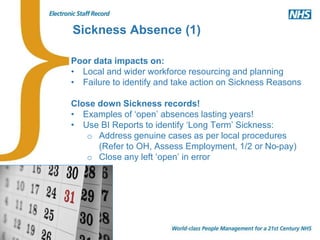 Sickness Absence (1)
Poor data impacts on:
• Local and wider workforce resourcing and planning
• Failure to identify and take action on Sickness Reasons
Close down Sickness records!
• Examples of ‘open’ absences lasting years!
• Use BI Reports to identify ‘Long Term’ Sickness:
o Address genuine cases as per local procedures
(Refer to OH, Assess Employment, 1/2 or No-pay)
o Close any left ‘open’ in error
 