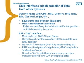 ESR Interfaces enable transfer of data
from other systems
ESR Interfaces with GMC, NMC, Deanery, NHS Jobs,
T&A, General Ledger, etc..,
• Saves time and effort on data entry
• Data is transferred accurately
Relies on identifying the individual and/or the position
so initial data entry is crucial.
ESR / GMC Interface:
• Must match on GMC No and Name
• Correct match will then maintain ESR using data from
GMC Register
• No match = No update (Prof Reg report will flag up)
• ESR must hold person’s legal name, GMC may hold a
‘professional’ name
• Once the ‘link’ is established remove any previous
manually entered rows with overlapping dates
 