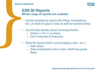 ESR BI Reports
Whole range of reports are available
• Use BI compliance reports (Prof Reg, Competence,
etc..) to look for gaps in data as well as expired entries
• Use BI Data Quality report mirroring WoVEn
o Check >> fix >> re-check
o Own timescale & frequency
• Other BI reports (staff in post analyses, lists, etc..)
o Odd values
o Odd combinations (Occ Code v Staff Group/Job
Role)
 