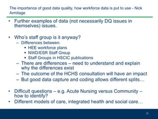 The importance of good data quality, how workforce data is put to use - Nick
Armitage
• Further examples of data (not necessarily DQ issues in
themselves) issues.
• Who’s staff group is it anyway?
– Differences between:
 HEE workforce plans
 NWD/ESR Staff Group
 Staff Groups in HSCIC publications
– There are differences – need to understand and explain
why the differences exist
– The outcome of the HCHS consultation will have an impact
– But good data capture and coding allows different splits…
• Difficult questions – e.g. Acute Nursing versus Community –
how to identify?
• Different models of care, integrated health and social care…
77
 