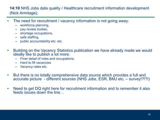 14:10 NHS Jobs data quality / Healthcare recruitment information development
(Nick Armitage);
• The need for recruitment / vacancy information is not going away:
– workforce planning,
– pay review bodies,
– shortage occupations,
– safe staffing,
– public accountability etc. etc.
• Building on the Vacancy Statistics publication we have already made we would
ideally like to publish a lot more:
– Finer detail of roles and occupations,
– Hard to fill vacancies
– Vacancy rates etc.
• But there is no totally comprehensive data source which provides a full and
accurate picture - different sources (NHS Jobs, ESR, BMJ etc. – survey!?!?!)
• Need to get DQ right here for recruitment information and to remember it also
feeds issues down the line…
78
 
