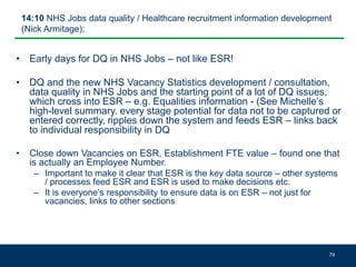 14:10 NHS Jobs data quality / Healthcare recruitment information development
(Nick Armitage);
• Early days for DQ in NHS Jobs – not like ESR!
• DQ and the new NHS Vacancy Statistics development / consultation,
data quality in NHS Jobs and the starting point of a lot of DQ issues,
which cross into ESR – e.g. Equalities information - (See Michelle’s
high-level summary. every stage potential for data not to be captured or
entered correctly, ripples down the system and feeds ESR – links back
to individual responsibility in DQ
• Close down Vacancies on ESR, Establishment FTE value – found one that
is actually an Employee Number.
– Important to make it clear that ESR is the key data source – other systems
/ processes feed ESR and ESR is used to make decisions etc.
– It is everyone’s responsibility to ensure data is on ESR – not just for
vacancies, links to other sections
79
 