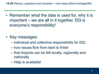 14:30 Plenary, questions and answers – next steps (Nick Armitage/All)
• Remember what the data is used for, why it is
important – we are all in it together, DQ is
everyone’s responsibility!
• Key messages:
– individual and collective responsibility for DQ;
– how issues flow from start to finish
– that impacts can be felt locally, regionally and
nationally
– Help is available!
82
 