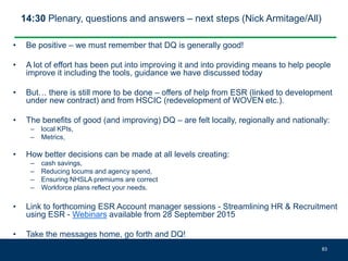 14:30 Plenary, questions and answers – next steps (Nick Armitage/All)
• Be positive – we must remember that DQ is generally good!
• A lot of effort has been put into improving it and into providing means to help people
improve it including the tools, guidance we have discussed today
• But… there is still more to be done – offers of help from ESR (linked to development
under new contract) and from HSCIC (redevelopment of WOVEN etc.).
• The benefits of good (and improving) DQ – are felt locally, regionally and nationally:
– local KPIs,
– Metrics,
• How better decisions can be made at all levels creating:
– cash savings,
– Reducing locums and agency spend,
– Ensuring NHSLA premiums are correct
– Workforce plans reflect your needs.
• Link to forthcoming ESR Account manager sessions - Streamlining HR & Recruitment
using ESR - Webinars available from 28 September 2015
• Take the messages home, go forth and DQ!
83
 