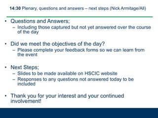 14:30 Plenary, questions and answers – next steps (Nick Armitage/All)
• Questions and Answers;
– Including those captured but not yet answered over the course
of the day
• Did we meet the objectives of the day?
– Please complete your feedback forms so we can learn from
the event
• Next Steps;
– Slides to be made available on HSCIC website
– Responses to any questions not answered today to be
included
• Thank you for your interest and your continued
involvement!
 